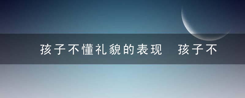 孩子不懂礼貌的表现 孩子不懂礼貌的表现有哪些